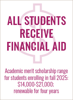 ALL students receive financial aid; academic merit scholarship range for students enrolling in fall 2023 is $15,000 to $21,000, renewable for four years ALL students receive financial aid; academic merit scholarship range for students enrolling in fall 2023 is $14,000 to $21,000, renewable for four years